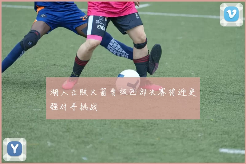 湖人击败火箭晋级西部决赛将迎更强对手挑战