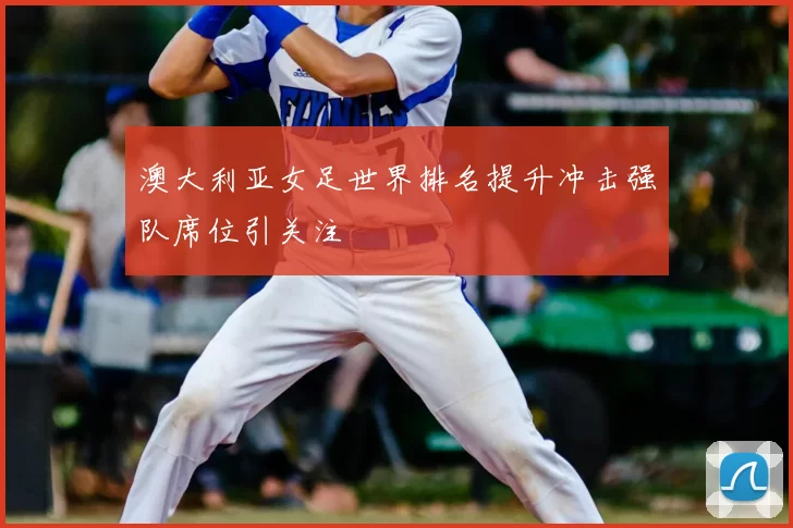 澳大利亚女足世界排名提升冲击强队席位引关注