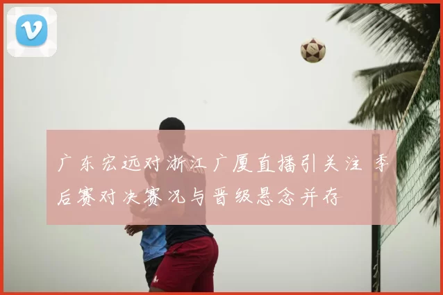 广东宏远对浙江广厦直播引关注 季后赛对决赛况与晋级悬念并存