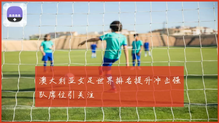 澳大利亚女足世界排名提升冲击强队席位引关注