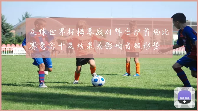 足球世界杯揭幕战对阵出炉首场比赛悬念十足结果或影响晋级形势