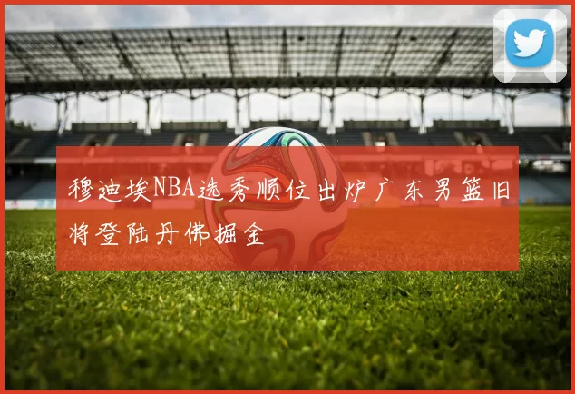 穆迪埃NBA选秀顺位出炉广东男篮旧将登陆丹佛掘金