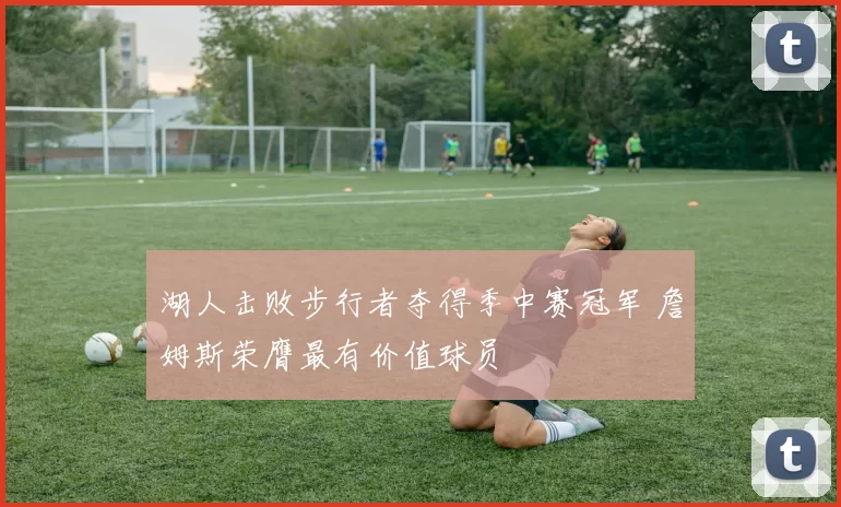 湖人击败步行者夺得季中赛冠军 詹姆斯荣膺最有价值球员