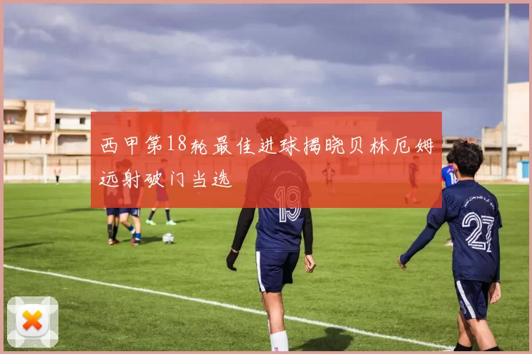 西甲第18轮最佳进球揭晓贝林厄姆远射破门当选