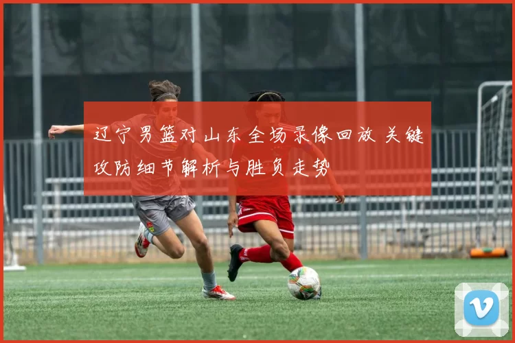 辽宁男篮对山东全场录像回放 关键攻防细节解析与胜负走势