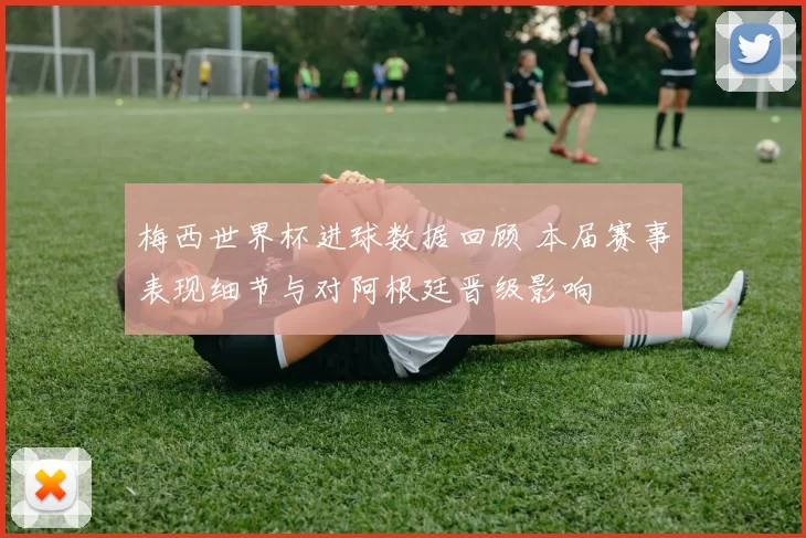 梅西世界杯进球数据回顾 本届赛事表现细节与对阿根廷晋级影响