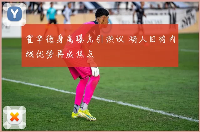 霍华德身高曝光引热议 湖人旧将内线优势再成焦点