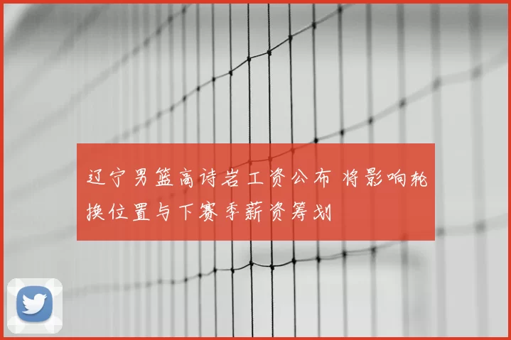 辽宁男篮高诗岩工资公布 将影响轮换位置与下赛季薪资筹划