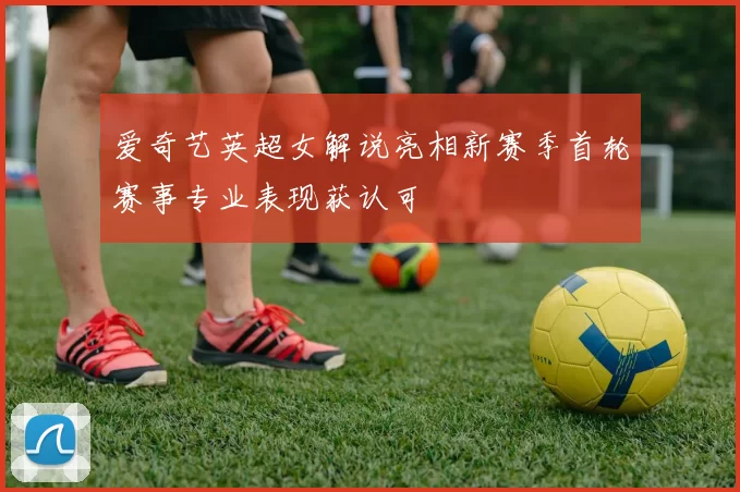 爱奇艺英超女解说亮相新赛季首轮赛事专业表现获认可