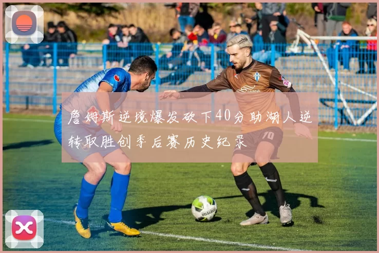 詹姆斯逆境爆发砍下40分助湖人逆转取胜创季后赛历史纪录