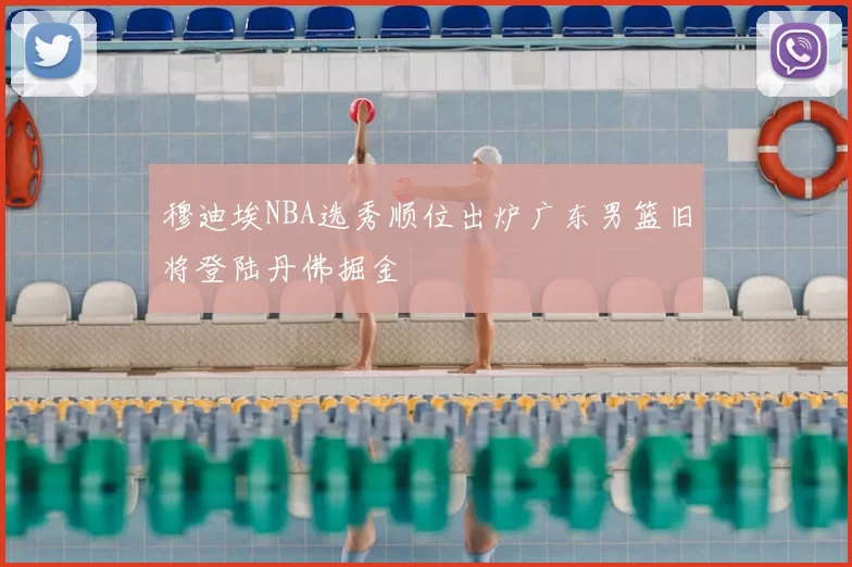 穆迪埃NBA选秀顺位出炉广东男篮旧将登陆丹佛掘金
