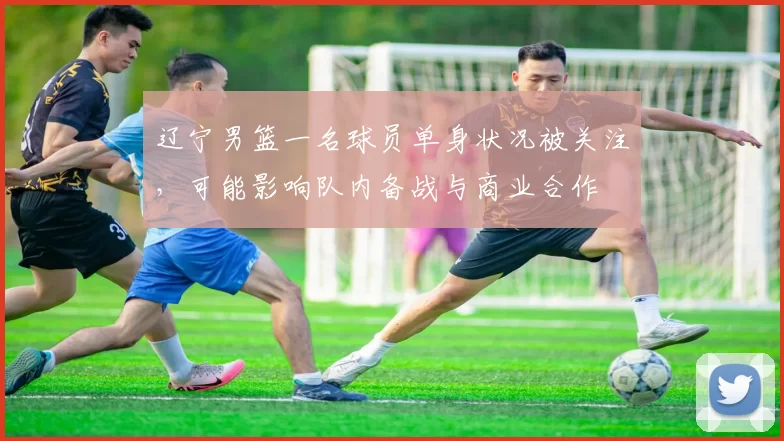 辽宁男篮一名球员单身状况被关注，可能影响队内备战与商业合作