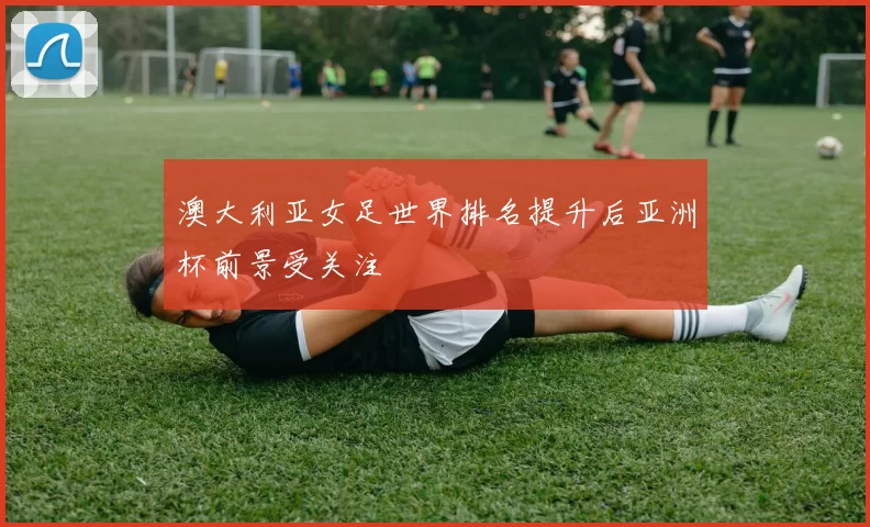 澳大利亚女足世界排名提升后亚洲杯前景受关注
