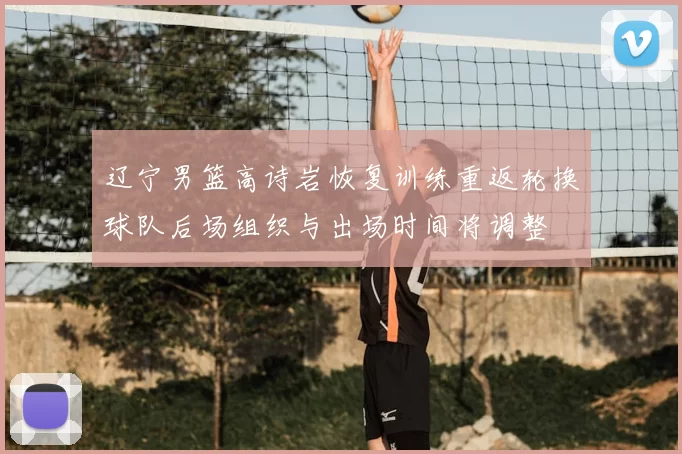 辽宁男篮高诗岩恢复训练重返轮换球队后场组织与出场时间将调整