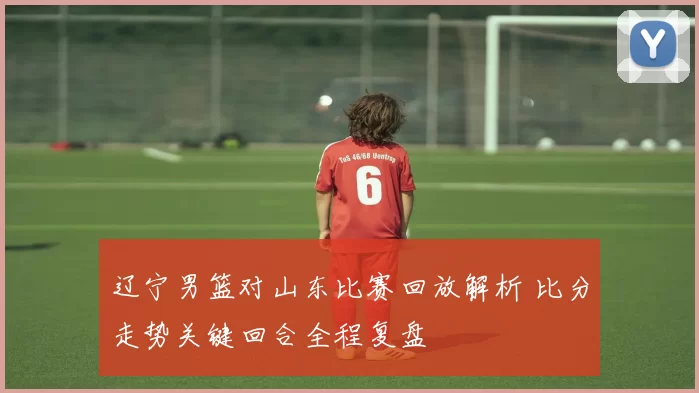辽宁男篮对山东比赛回放解析 比分走势关键回合全程复盘