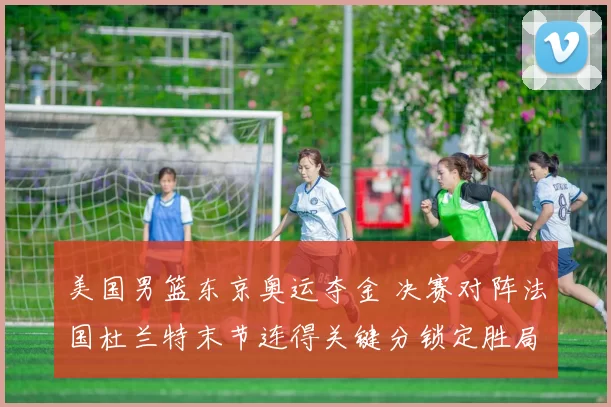 美国男篮东京奥运夺金 决赛对阵法国杜兰特末节连得关键分锁定胜局