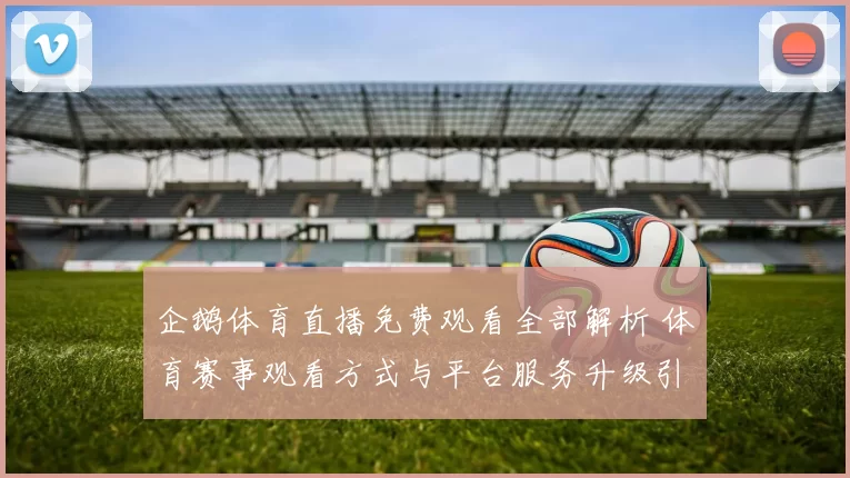 企鹅体育直播免费观看全部解析 体育赛事观看方式与平台服务升级引关注