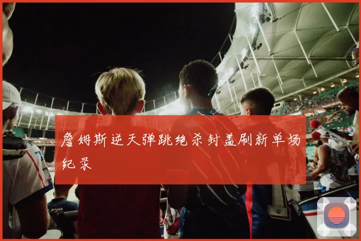 詹姆斯逆天弹跳绝杀封盖刷新单场纪录