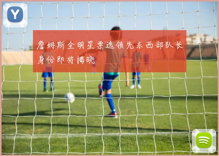 詹姆斯全明星票选领先东西部队长身份即将揭晓