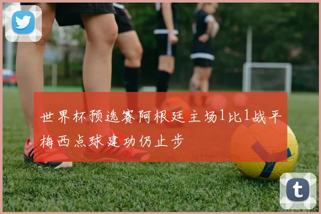 世界杯预选赛阿根廷主场1比1战平梅西点球建功仍止步