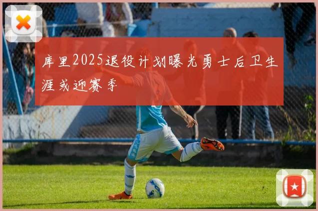 库里2025退役计划曝光勇士后卫生涯或迎赛季