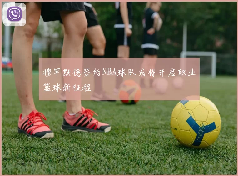 穆罕默德签约NBA球队或将开启职业篮球新征程