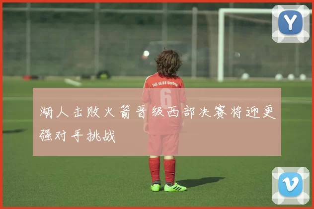 湖人击败火箭晋级西部决赛将迎更强对手挑战