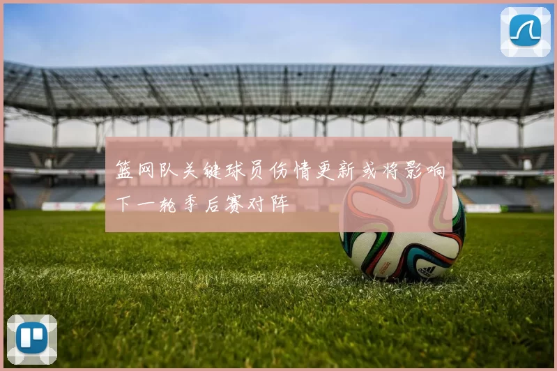 篮网队关键球员伤情更新或将影响下一轮季后赛对阵