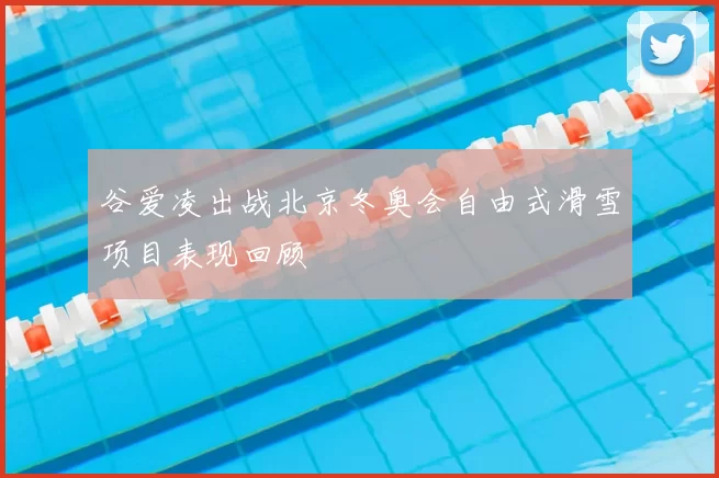 谷爱凌出战北京冬奥会自由式滑雪项目表现回顾