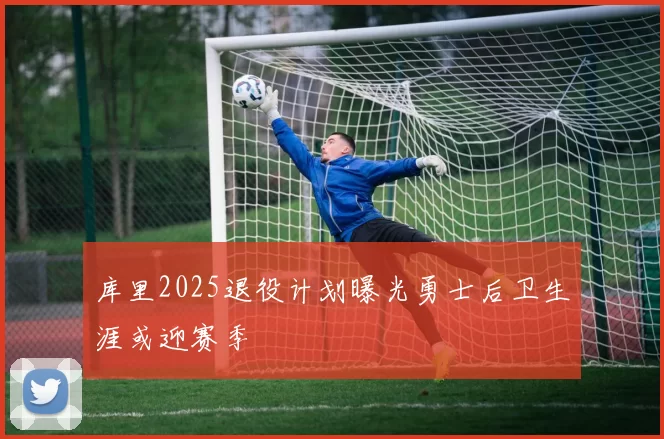 库里2025退役计划曝光勇士后卫生涯或迎赛季