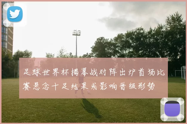 足球世界杯揭幕战对阵出炉首场比赛悬念十足结果或影响晋级形势