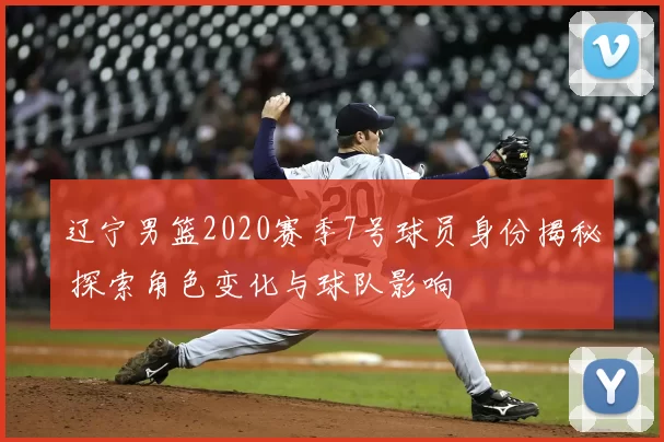 辽宁男篮2020赛季7号球员身份揭秘 探索角色变化与球队影响